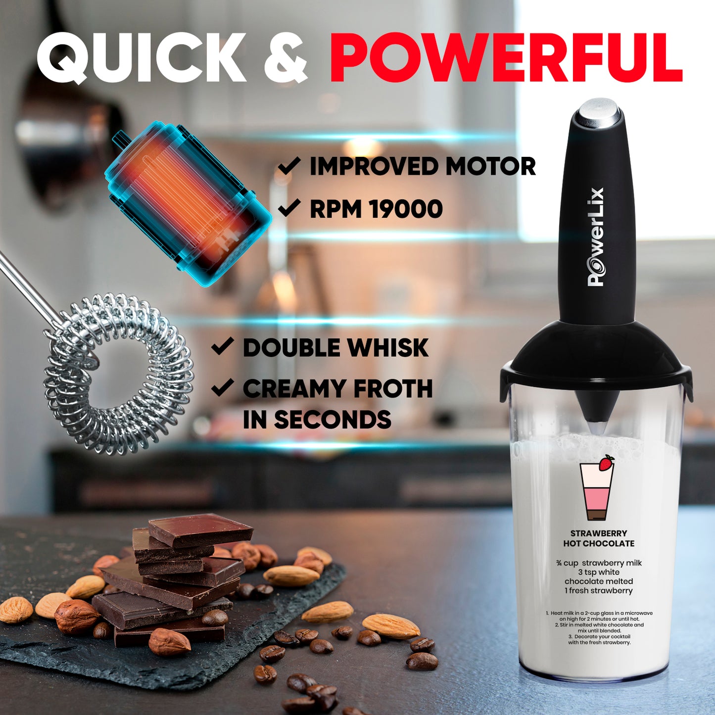 a blender with a white liquid in it with text: 'QUICK & POWERFUL IMPROVED MOTOR RPM 19000 PowerLix DOUBLE WHISK CREAMY FROTH IN SECONDS STRAWBERRY HOT CHOCOLATE % cup strawberry milk 3 tsp white chocolate melted fresh strawberry 1. Heat milk in a 2-cup glass in a microwave on high for 2 minutes or until hot. 2. Stir in melted white chocolate and melted white mix until blended. . Decorate your cocktail with the fresh strawberry'